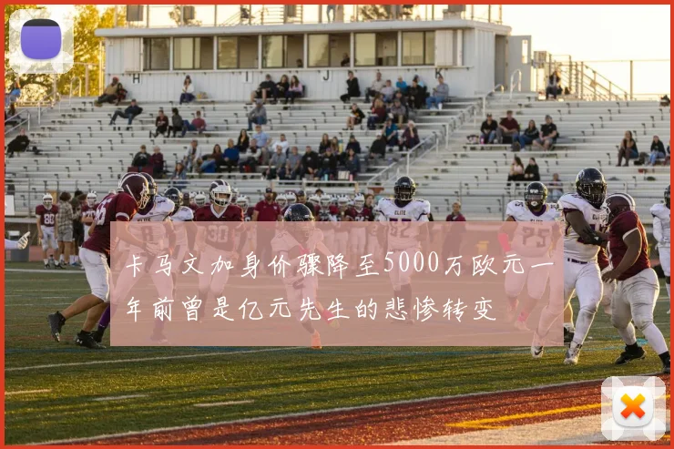 卡马文加身价骤降至5000万欧元一年前曾是亿元先生的悲惨转变