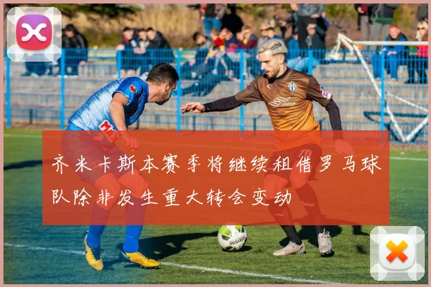 齐米卡斯本赛季将继续租借罗马球队除非发生重大转会变动