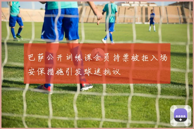 巴萨公开训练课会员持票被拒入场安保措施引发球迷抗议
