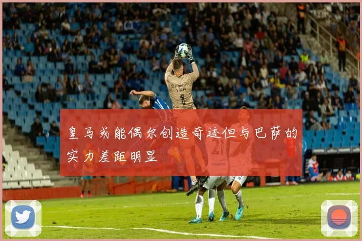 皇马或能偶尔创造奇迹但与巴萨的实力差距明显