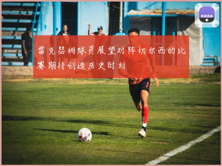 雷克瑟姆球员展望对阵切尔西的比赛期待创造历史时刻